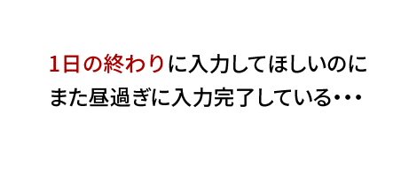 1日の終わりに入力してほしいのに、また昼過ぎに入力完了している