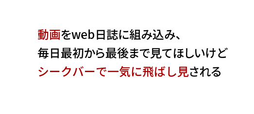 動画をweb日誌に組み込み、
毎日最初から最後まで見てほしいけど
シークバーで一気に飛ばし見される