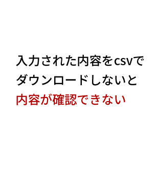 入力された内容をcsvで
ダウンロードしないと
内容が確認できない